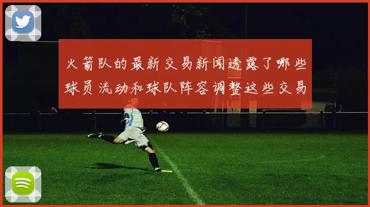 火箭队的最新交易新闻透露了哪些球员流动和球队阵容调整这些交易对球队竞争力有何帮助