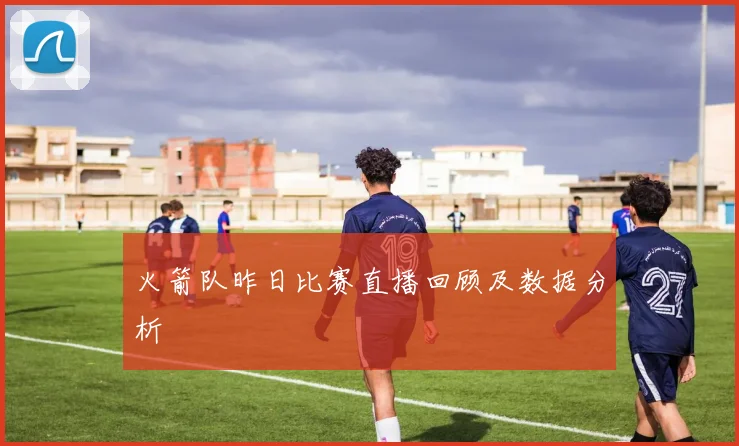 火箭队昨日比赛直播回顾及数据分析