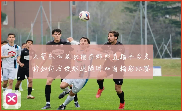 火箭队回放功能在哪些直播平台支持如何方便球迷随时回看精彩比赛